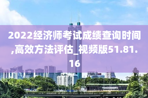 2022经济师考试成绩查询时间,高效方法评估_视频版51.81.16